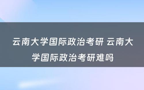 云南大学国际政治考研 云南大学国际政治考研难吗