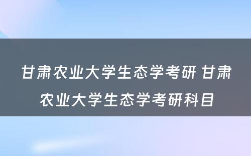 甘肃农业大学生态学考研 甘肃农业大学生态学考研科目