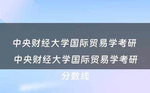 中央财经大学国际贸易学考研 中央财经大学国际贸易学考研分数线