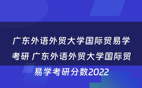 广东外语外贸大学国际贸易学考研 广东外语外贸大学国际贸易学考研分数2022