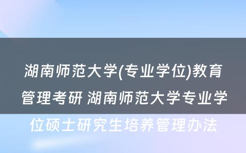 湖南师范大学(专业学位)教育管理考研 湖南师范大学专业学位硕士研究生培养管理办法