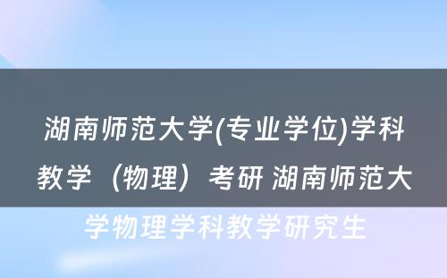 湖南师范大学(专业学位)学科教学（物理）考研 湖南师范大学物理学科教学研究生