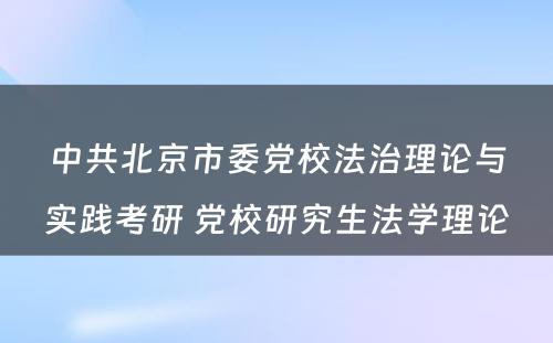 中共北京市委党校法治理论与实践考研 党校研究生法学理论