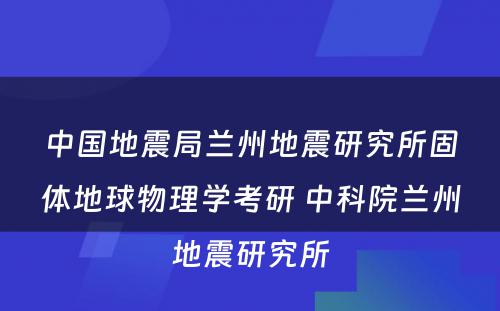 中国地震局兰州地震研究所固体地球物理学考研 中科院兰州地震研究所