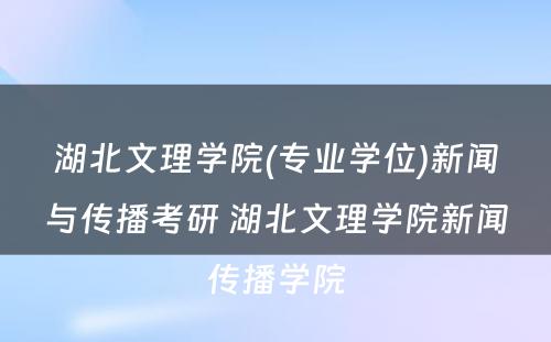 湖北文理学院(专业学位)新闻与传播考研 湖北文理学院新闻传播学院