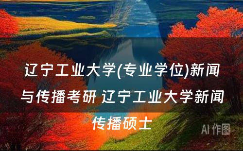 辽宁工业大学(专业学位)新闻与传播考研 辽宁工业大学新闻传播硕士