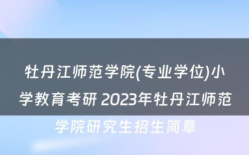 牡丹江师范学院(专业学位)小学教育考研 2023年牡丹江师范学院研究生招生简章