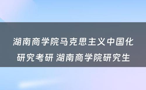 湖南商学院马克思主义中国化研究考研 湖南商学院研究生