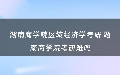 湖南商学院区域经济学考研 湖南商学院考研难吗