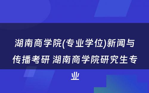 湖南商学院(专业学位)新闻与传播考研 湖南商学院研究生专业