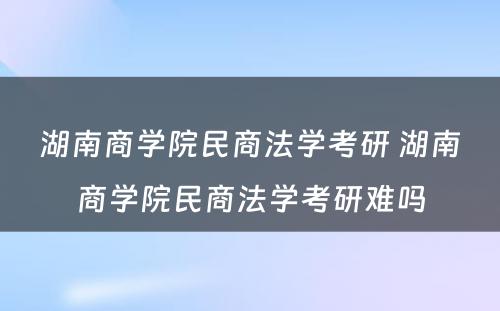 湖南商学院民商法学考研 湖南商学院民商法学考研难吗