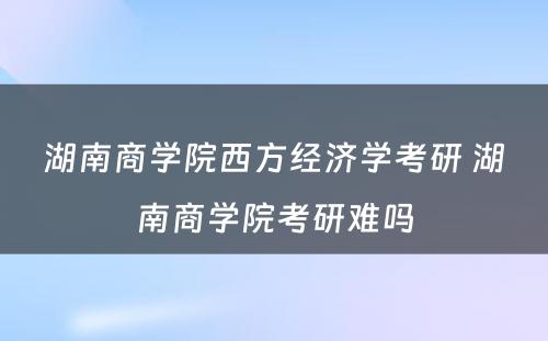 湖南商学院西方经济学考研 湖南商学院考研难吗