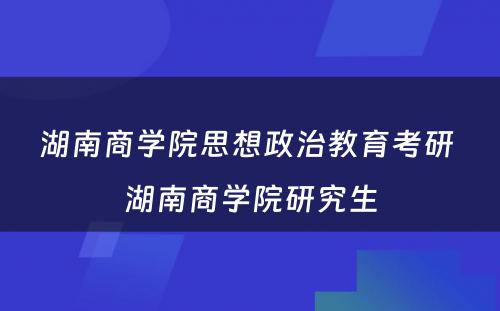 湖南商学院思想政治教育考研 湖南商学院研究生