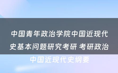 中国青年政治学院中国近现代史基本问题研究考研 考研政治中国近现代史纲要