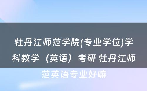 牡丹江师范学院(专业学位)学科教学（英语）考研 牡丹江师范英语专业好嘛