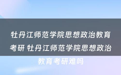 牡丹江师范学院思想政治教育考研 牡丹江师范学院思想政治教育考研难吗