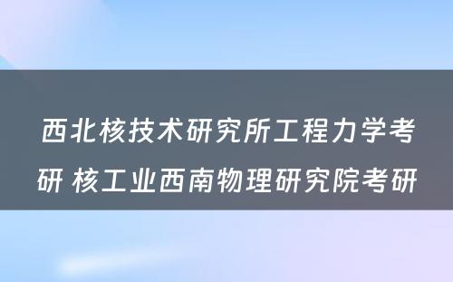 西北核技术研究所工程力学考研 核工业西南物理研究院考研