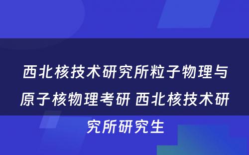 西北核技术研究所粒子物理与原子核物理考研 西北核技术研究所研究生