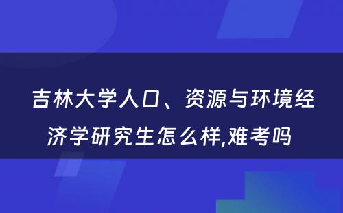 吉林大学人口、资源与环境经济学研究生怎么样,难考吗 