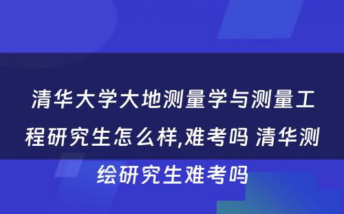 清华大学大地测量学与测量工程研究生怎么样,难考吗 清华测绘研究生难考吗