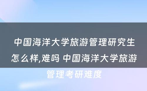 中国海洋大学旅游管理研究生怎么样,难吗 中国海洋大学旅游管理考研难度