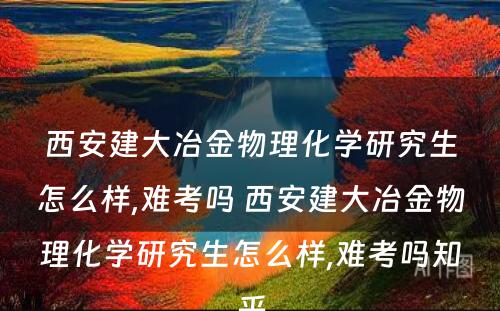 西安建大冶金物理化学研究生怎么样,难考吗 西安建大冶金物理化学研究生怎么样,难考吗知乎