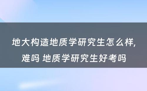 地大构造地质学研究生怎么样,难吗 地质学研究生好考吗