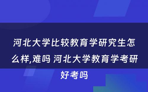 河北大学比较教育学研究生怎么样,难吗 河北大学教育学考研好考吗