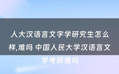 人大汉语言文字学研究生怎么样,难吗 中国人民大学汉语言文学考研难吗