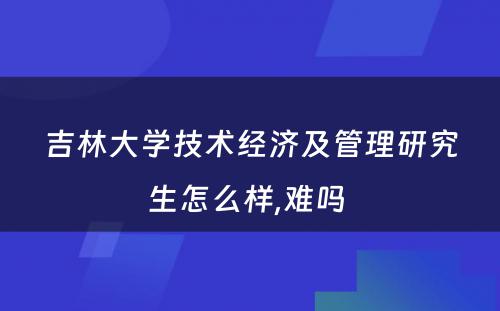 吉林大学技术经济及管理研究生怎么样,难吗 