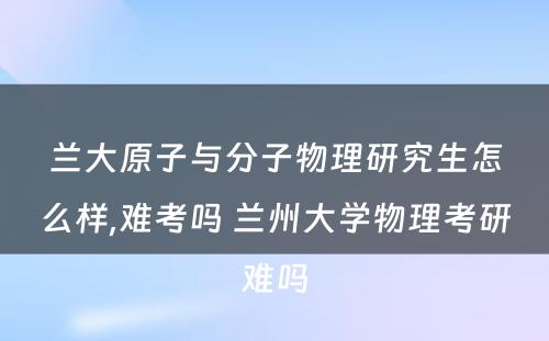 兰大原子与分子物理研究生怎么样,难考吗 兰州大学物理考研难吗