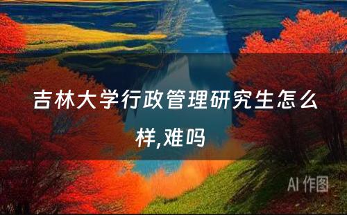 吉林大学行政管理研究生怎么样,难吗 