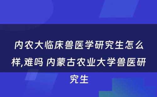 内农大临床兽医学研究生怎么样,难吗 内蒙古农业大学兽医研究生