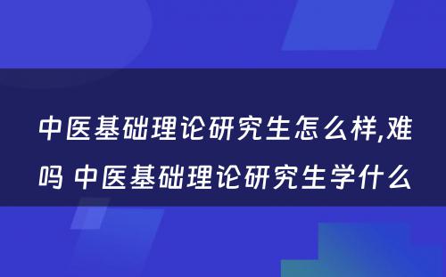 中医基础理论研究生怎么样,难吗 中医基础理论研究生学什么