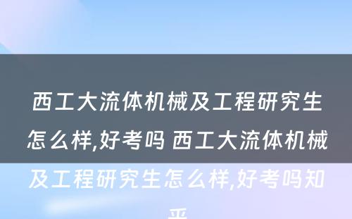 西工大流体机械及工程研究生怎么样,好考吗 西工大流体机械及工程研究生怎么样,好考吗知乎