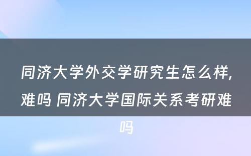 同济大学外交学研究生怎么样,难吗 同济大学国际关系考研难吗