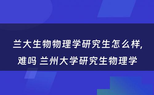 兰大生物物理学研究生怎么样,难吗 兰州大学研究生物理学