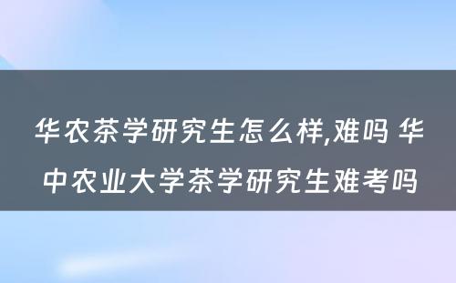 华农茶学研究生怎么样,难吗 华中农业大学茶学研究生难考吗