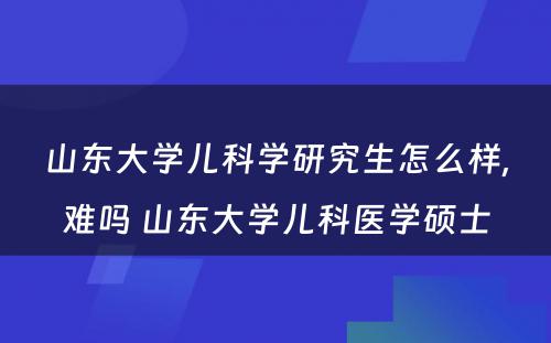 山东大学儿科学研究生怎么样,难吗 山东大学儿科医学硕士