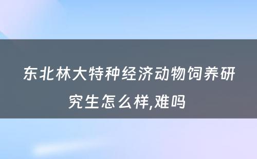 东北林大特种经济动物饲养研究生怎么样,难吗 