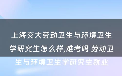 上海交大劳动卫生与环境卫生学研究生怎么样,难考吗 劳动卫生与环境卫生学研究生就业