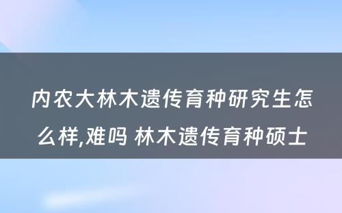 内农大林木遗传育种研究生怎么样,难吗 林木遗传育种硕士