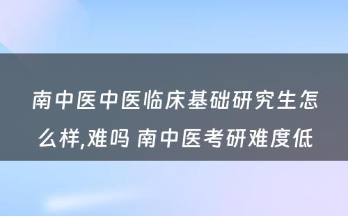 南中医中医临床基础研究生怎么样,难吗 南中医考研难度低