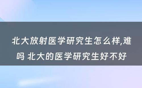 北大放射医学研究生怎么样,难吗 北大的医学研究生好不好