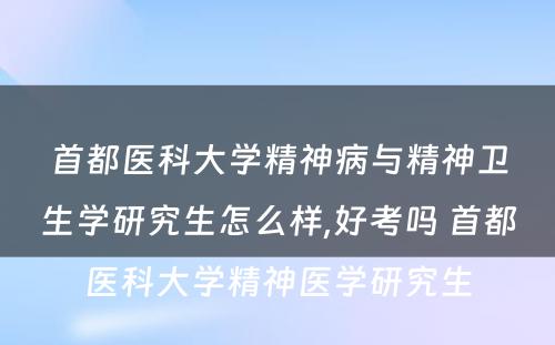 首都医科大学精神病与精神卫生学研究生怎么样,好考吗 首都医科大学精神医学研究生