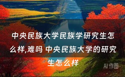 中央民族大学民族学研究生怎么样,难吗 中央民族大学的研究生怎么样