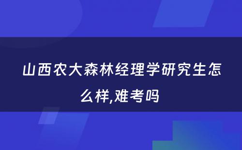 山西农大森林经理学研究生怎么样,难考吗 