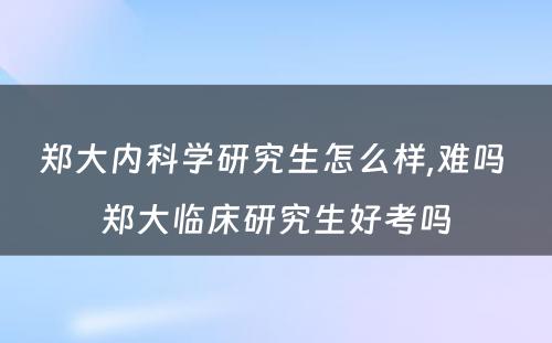 郑大内科学研究生怎么样,难吗 郑大临床研究生好考吗