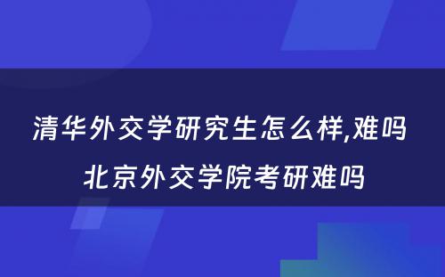 清华外交学研究生怎么样,难吗 北京外交学院考研难吗