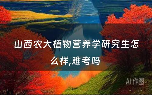 山西农大植物营养学研究生怎么样,难考吗 